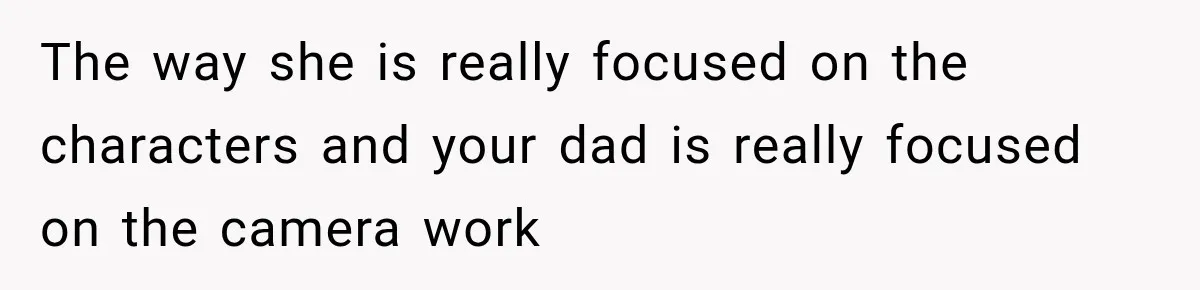 The way she is really focused on the characters and your dad is really focused on the camera work
