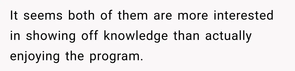 It seems both of them are more interested in showing off knowledge than actually enjoying the program.
