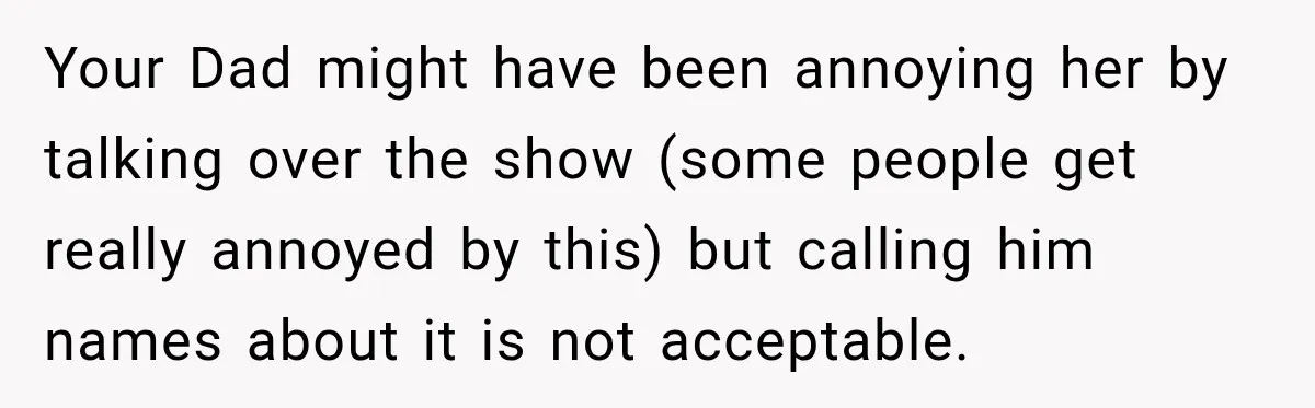 Your Dad might have been annoying her by talking over the show (some people get really annoyed by this) but calling him names about it is not acceptable.