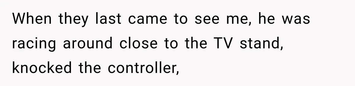 Couple Gets Upset After Friend Refuses to Host Their Unsupervised Child Again When they last came to see me, he was racing around close to the TV stand, knocked the controller,