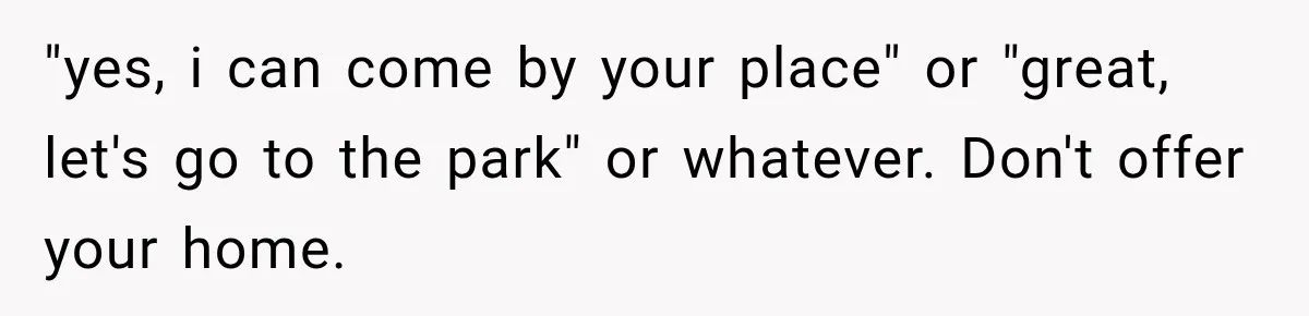 Couple Gets Upset After Friend Refuses to Host Their Unsupervised Child Again "yes, i can come by your place" or "great, let's go to the park" or whatever. Don't offer your home.