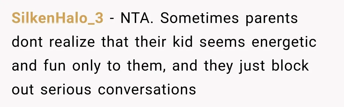 Couple Gets Upset After Friend Refuses to Host Their Unsupervised Child Again SilkenHalo_3 − NTA. Sometimes parents dont realize that their kid seems energetic and fun only to them, and they just block out serious conversations