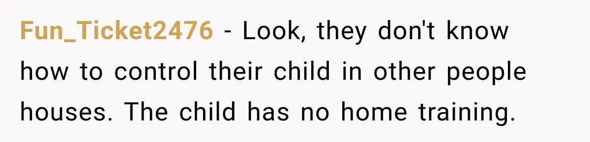 Couple Gets Upset After Friend Refuses to Host Their Unsupervised Child Again Fun_Ticket2476 − Look, they don't know how to control their child in other people houses. The child has no home training.