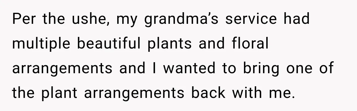 Per the ushe, my grandma’s service had multiple beautiful plants and floral arrangements and I wanted to bring one of the plant arrangements back with me.