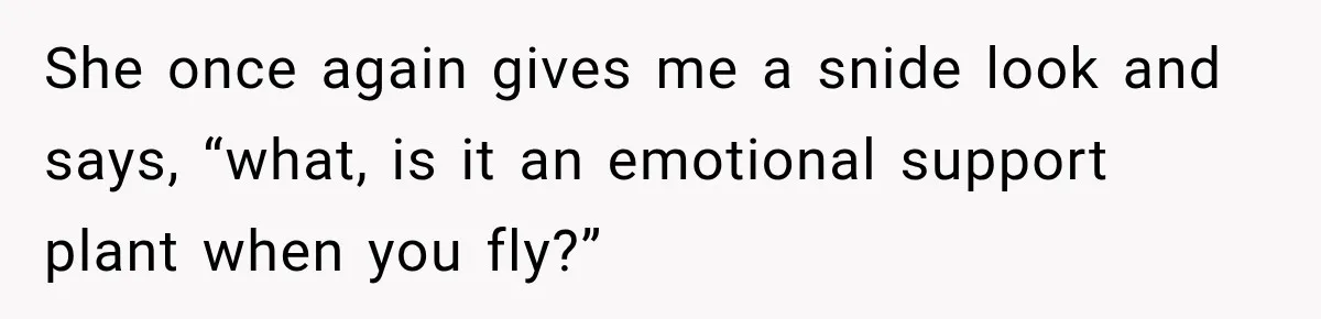 She once again gives me a snide look and says, “what, is it an emotional support plant when you fly?”