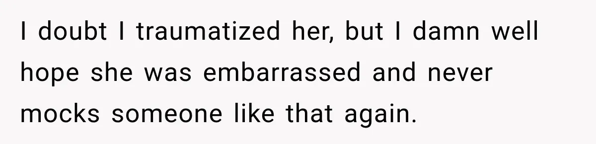 I doubt I traumatized her, but I damn well hope she was embarrassed and never mocks someone like that again.
