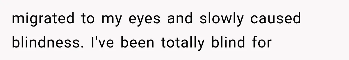 migrated to my eyes and slowly caused blindness. I've been totally blind for