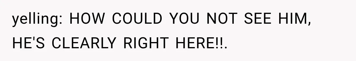 yelling: HOW COULD YOU NOT SEE HIM, HE'S CLEARLY RIGHT HERE!!. ​