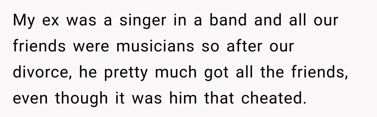 My ex was a singer in a band and all our friends were musicians so after our divorce, he pretty much got all the friends, even though it was him...