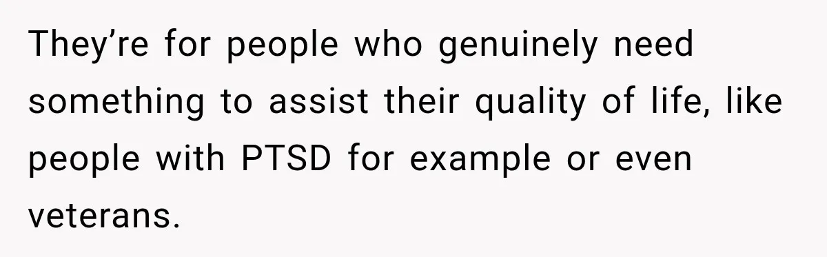 They’re for people who genuinely need something to assist their quality of life, like people with PTSD for example or even veterans.