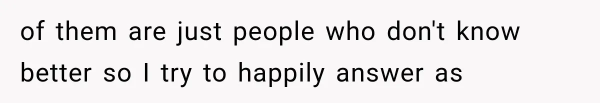 of them are just people who don't know better so I try to happily answer as