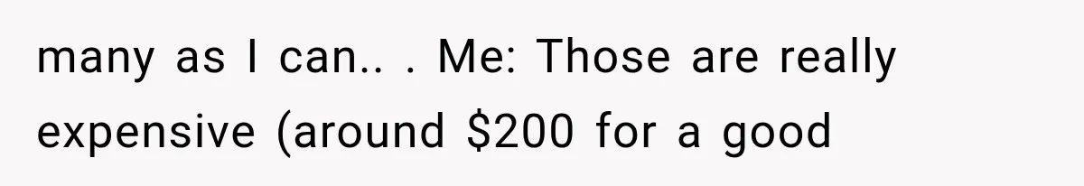 many as I can.. ​. Me: Those are really expensive (around $200 for a good