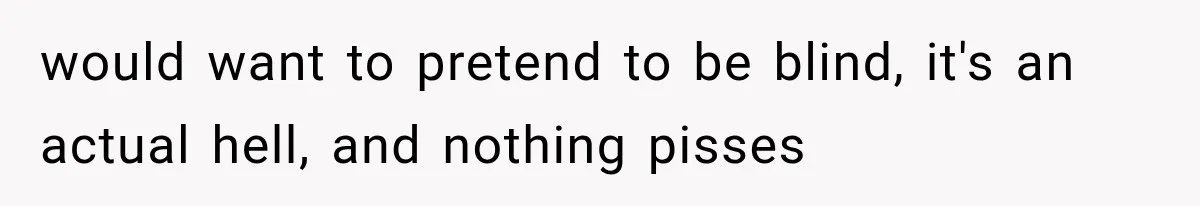 would want to pretend to be blind, it's an actual hell, and nothing pisses