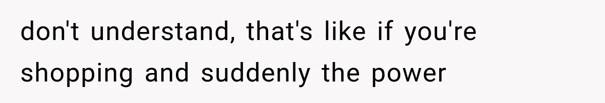 don't understand, that's like if you're shopping and suddenly the power