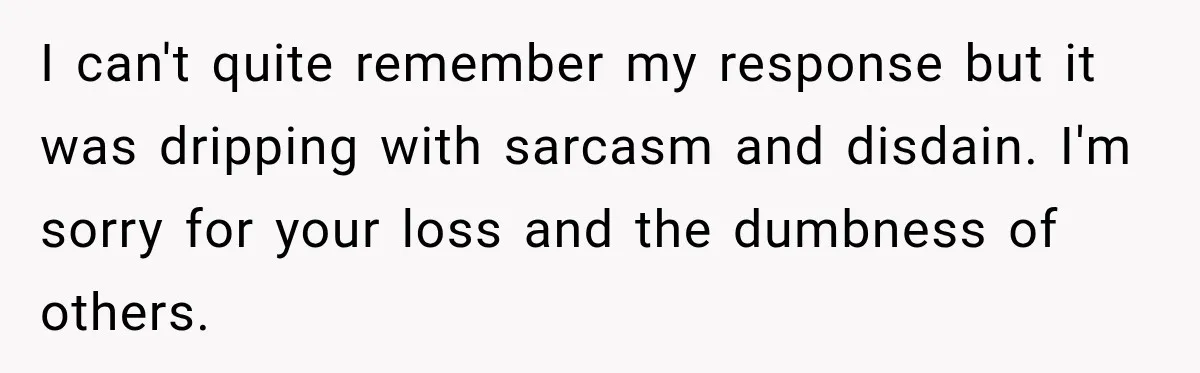 I can't quite remember my response but it was dripping with sarcasm and disdain. I'm sorry for your loss and the dumbness of others.
