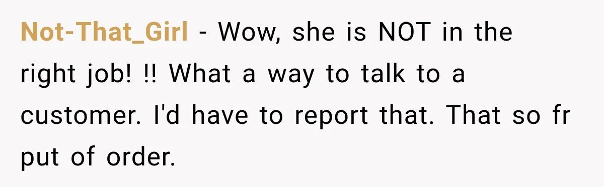 Not-That_Girl − Wow, she is NOT in the right job! !! What a way to talk to a customer. I'd have to report that. That so fr put of order.