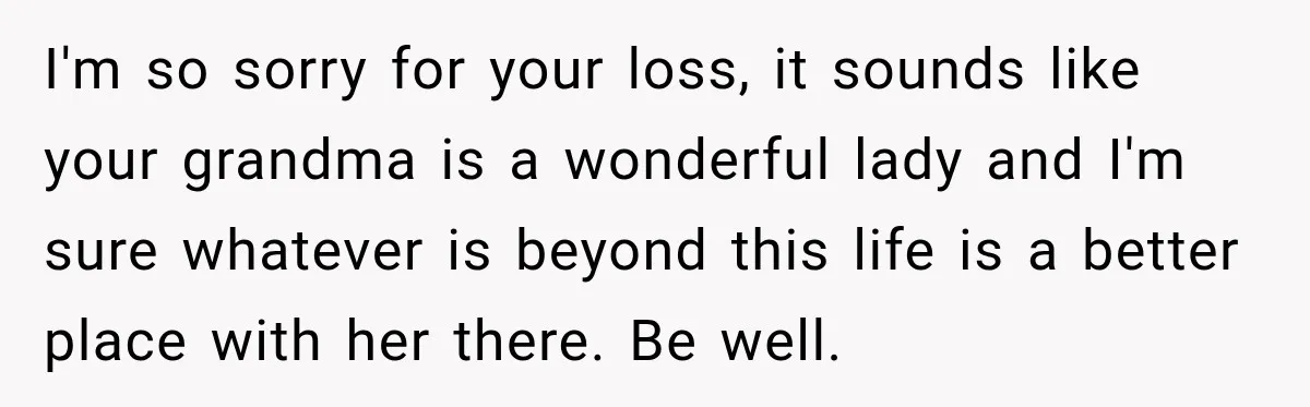 I'm so sorry for your loss, it sounds like your grandma is a wonderful lady and I'm sure whatever is beyond this life is a better place with her there....