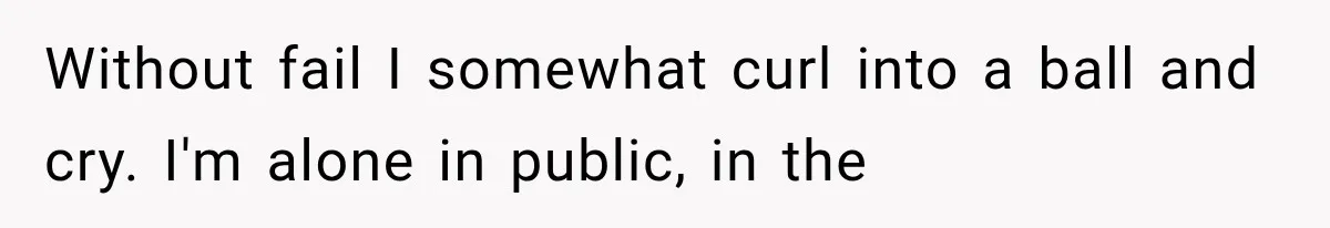 Without fail I somewhat curl into a ball and cry. I'm alone in public, in the