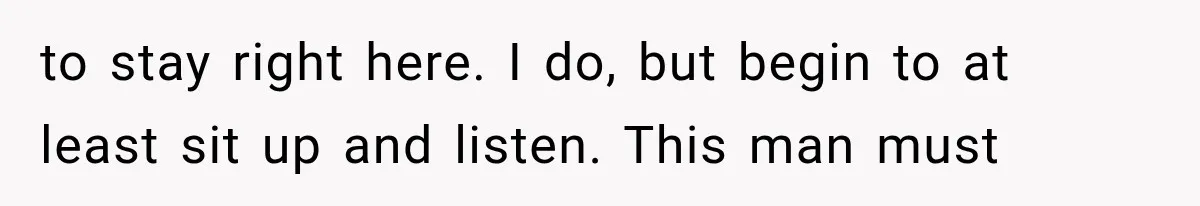 to stay right here. I do, but begin to at least sit up and listen. This man must