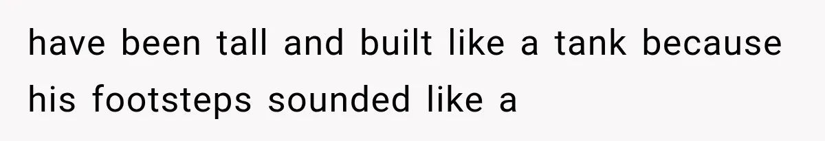 have been tall and built like a tank because his footsteps sounded like a