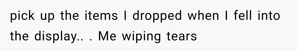 pick up the items I dropped when I fell into the display.. ​. Me wiping tears