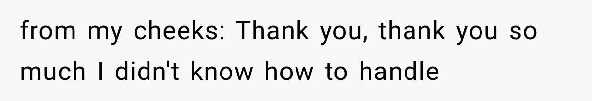 from my cheeks: Thank you, thank you so much I didn't know how to handle