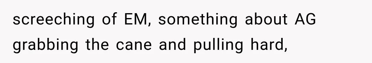screeching of EM, something about AG grabbing the cane and pulling hard,