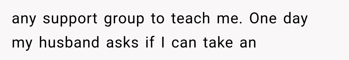 any support group to teach me. One day my husband asks if I can take an