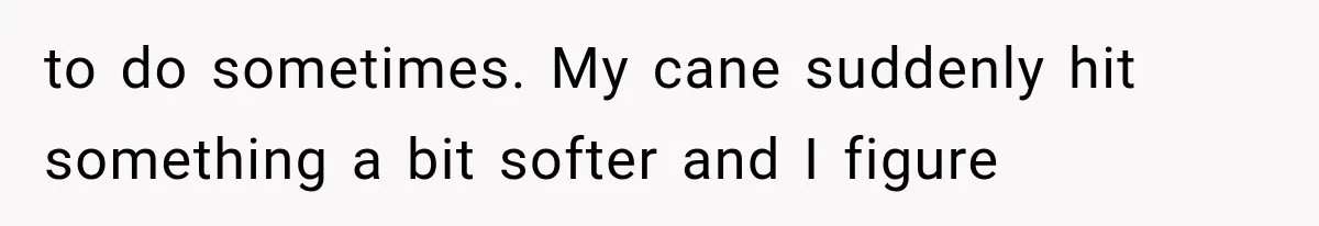 to do sometimes. My cane suddenly hit something a bit softer and I figure