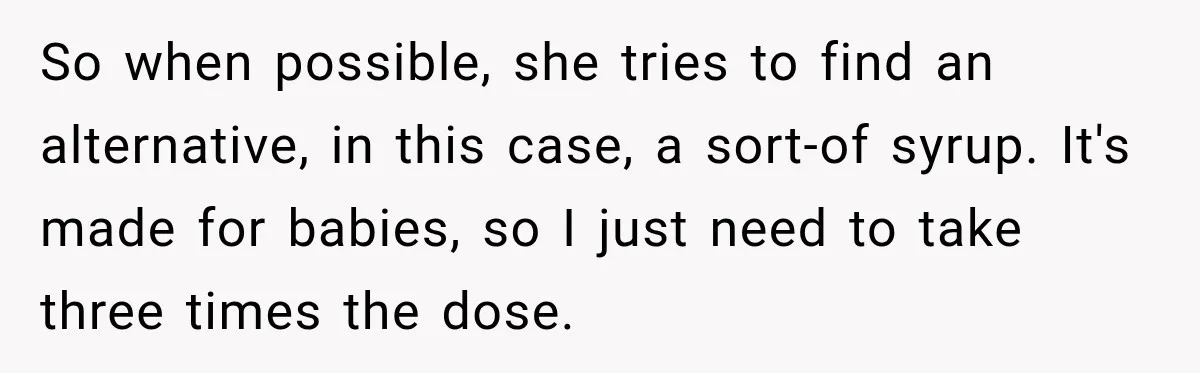 So when possible, she tries to find an alternative, in this case, a sort-of syrup. It's made for babies, so I just need to take three times the dose.
