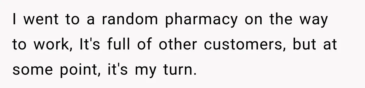 I went to a random pharmacy on the way to work, It's full of other customers, but at some point, it's my turn.