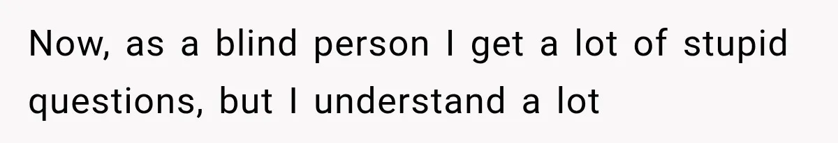 Now, as a blind person I get a lot of stupid questions, but I understand a lot