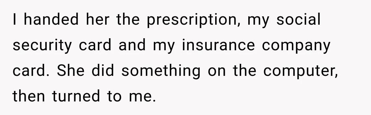 I handed her the prescription, my social security card and my insurance company card. She did something on the computer, then turned to me.