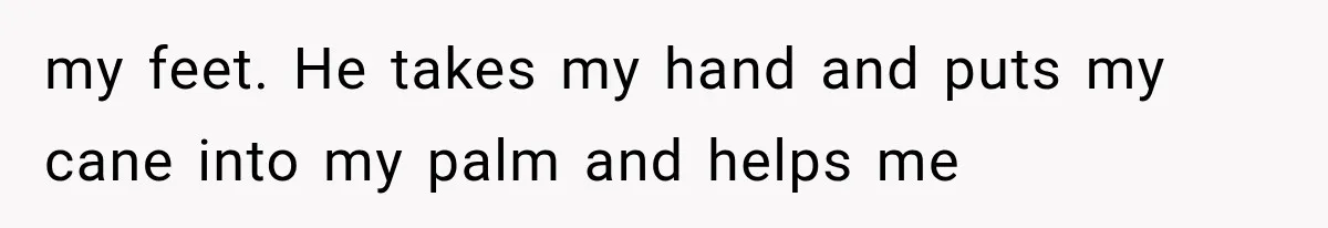 my feet. He takes my hand and puts my cane into my palm and helps me