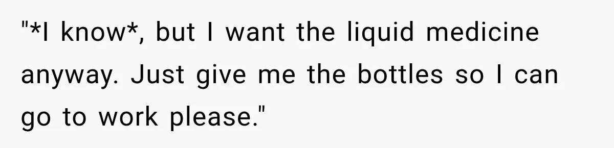 "*I know*, but I want the liquid medicine anyway. Just give me the bottles so I can go to work please."