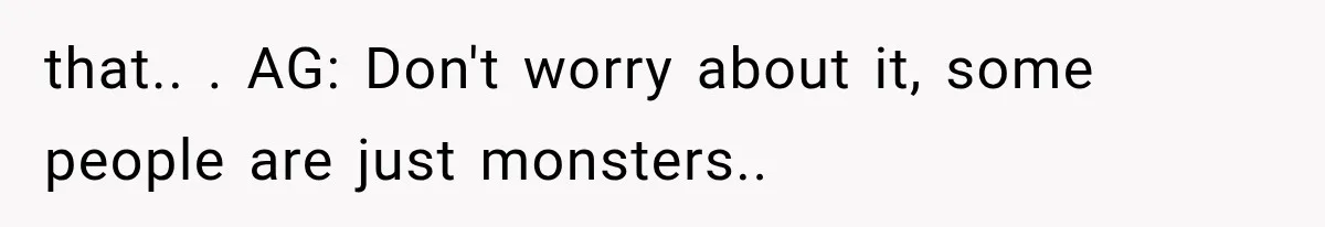 that.. ​. AG: Don't worry about it, some people are just monsters.. ​