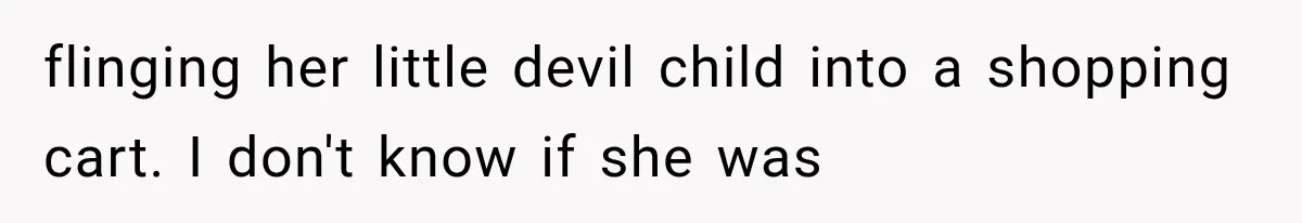 flinging her little devil child into a shopping cart. I don't know if she was