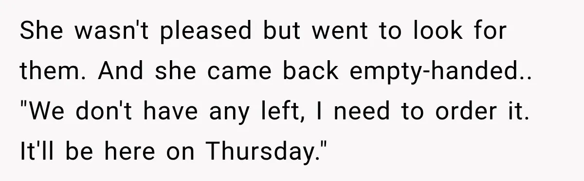 She wasn't pleased but went to look for them. And she came back empty-handed.. "We don't have any left, I need to order it. It'll be here on Thursday."