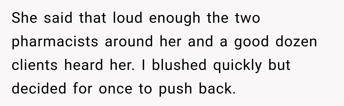 She said that loud enough the two pharmacists around her and a good dozen clients heard her. I blushed quickly but decided for once to push back.