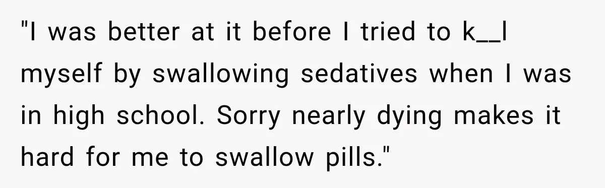 "I was better at it before I tried to k__l myself by swallowing sedatives when I was in high school. Sorry nearly dying makes it hard for me to swallow...