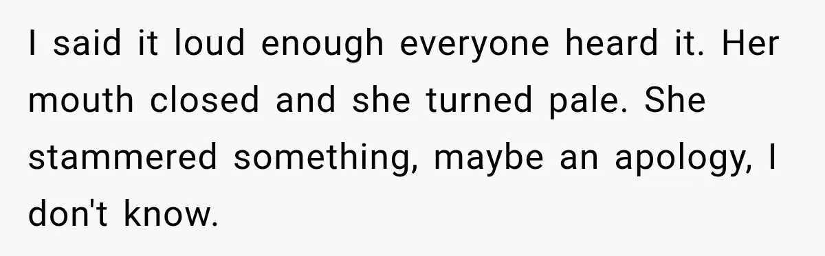 I said it loud enough everyone heard it. Her mouth closed and she turned pale. She stammered something, maybe an apology, I don't know.