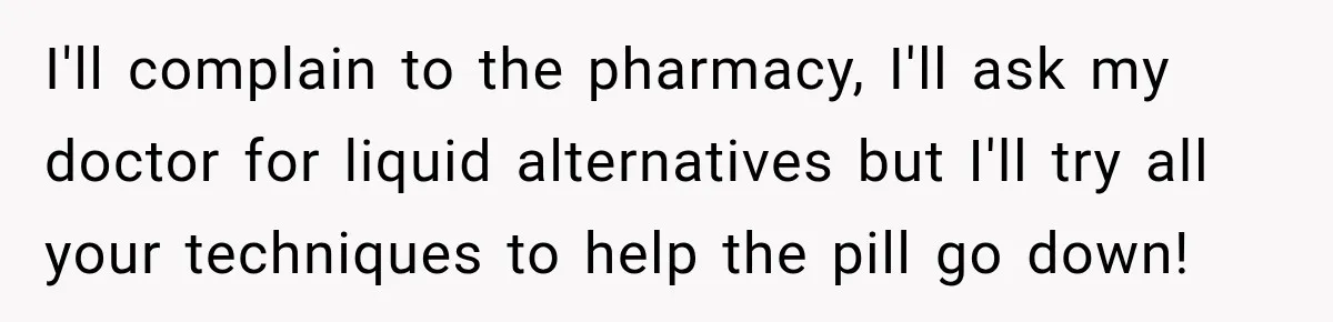 I'll complain to the pharmacy, I'll ask my doctor for liquid alternatives but I'll try all your techniques to help the pill go down!