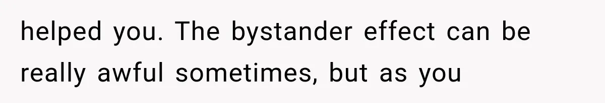 helped you. The bystander effect can be really awful sometimes, but as you