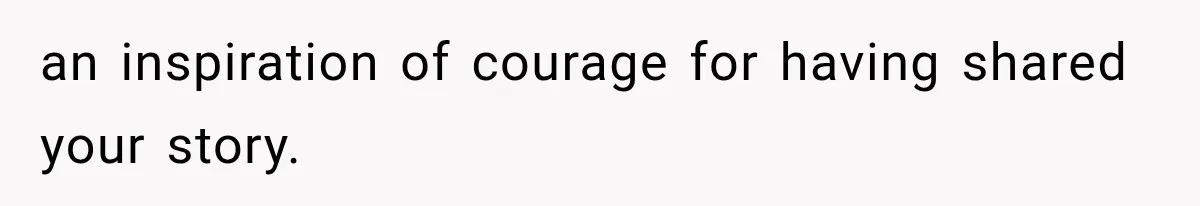 an inspiration of courage for having shared your story.