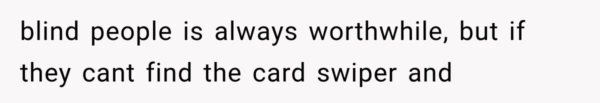 blind people is always worthwhile, but if they cant find the card swiper and