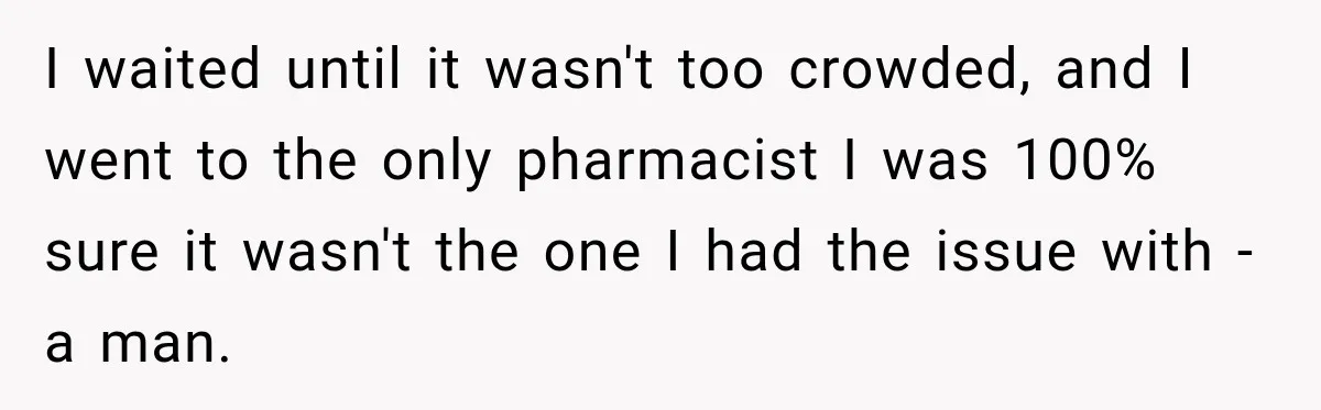 I waited until it wasn't too crowded, and I went to the only pharmacist I was 100% sure it wasn't the one I had the issue with - a man.