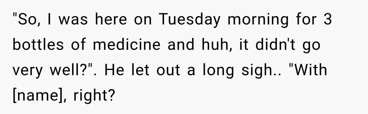 "So, I was here on Tuesday morning for 3 bottles of medicine and huh, it didn't go very well?". He let out a long sigh.. "With [name], right?