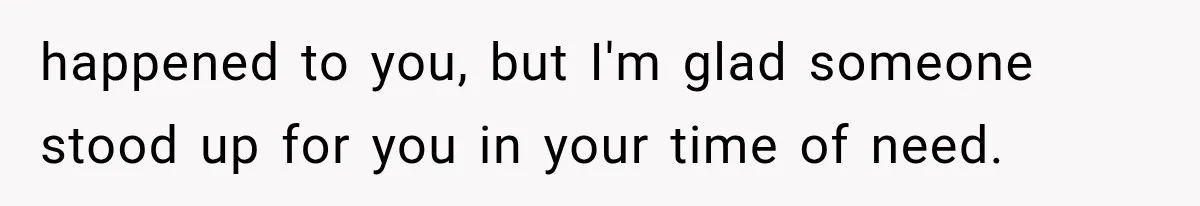 happened to you, but I'm glad someone stood up for you in your time of need.