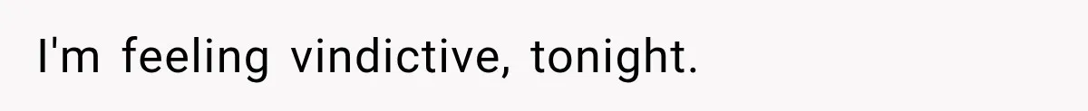I'm feeling vindictive, tonight.