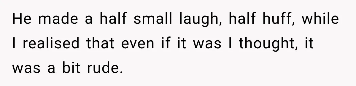 He made a half small laugh, half huff, while I realised that even if it was I thought, it was a bit rude.